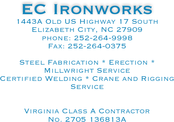 EC Ironworks
1443A Old US Highway 17 South
Elizabeth City, NC 27909
phone: 252-264-9998
Fax: 252-264-0375

Steel Fabrication * Erection * Millwright Service
Certified Welding * Crane and Rigging Service


Virginia Class A Contractor
No. 2705 136813A